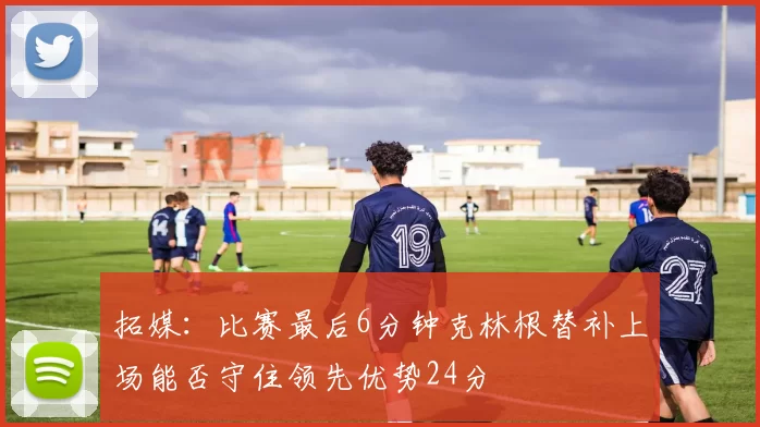 拓媒：比赛最后6分钟克林根替补上场能否守住领先优势24分