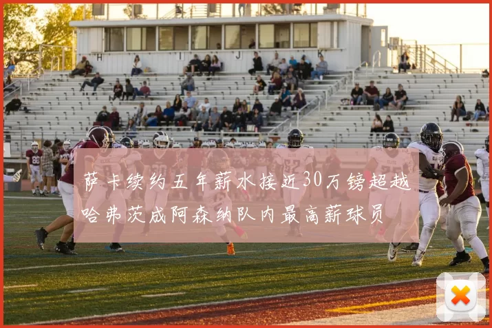 萨卡续约五年薪水接近30万镑超越哈弗茨成阿森纳队内最高薪球员