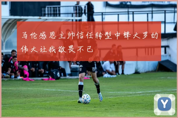 马伦感恩主帅信任转型中锋大罗的伟大让我敬畏不已
