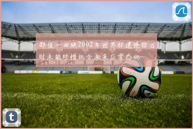 邵佳一回顾2002年世界杯遗憾称当时未能珍惜机会未来应常态化