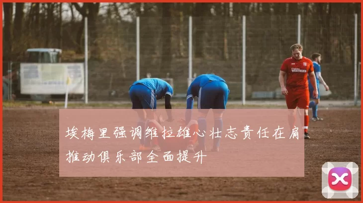 埃梅里强调维拉雄心壮志责任在肩推动俱乐部全面提升