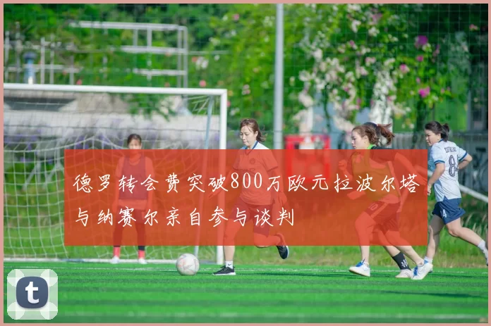 德罗转会费突破800万欧元拉波尔塔与纳赛尔亲自参与谈判