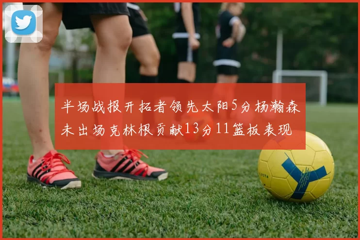 半场战报开拓者领先太阳5分杨瀚森未出场克林根贡献13分11篮板表现出色